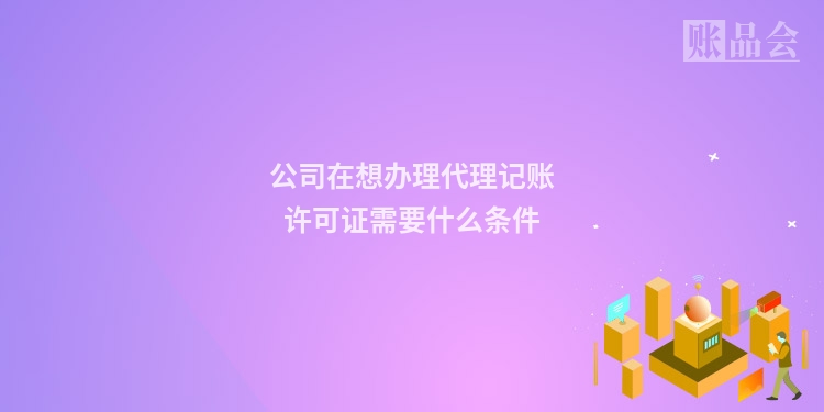 公司在想办理代理记账许可证需要什么条件