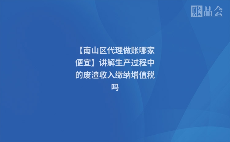 【南山区代理做账哪家便宜】讲解生产过程中的废渣收入缴纳增值税吗