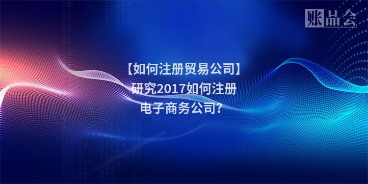 【如何注册贸易公司】研究2017如何注册电子商务公司？