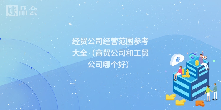 经贸公司经营范围参考大全（商贸公司和工贸公司哪个好）