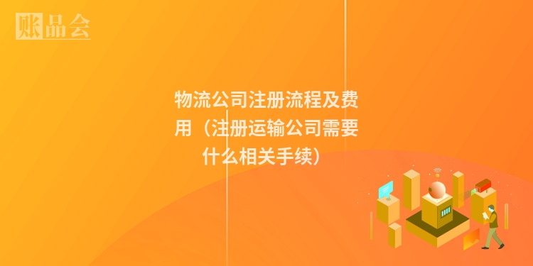 物流公司注册流程及费用（注册运输公司需要什么相关手续）