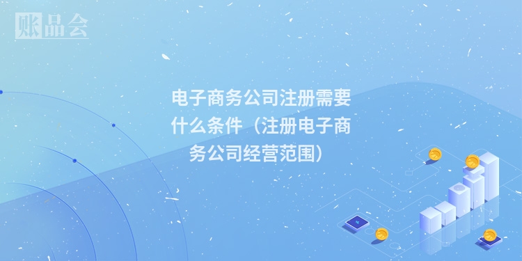 电子商务公司注册需要什么条件（注册电子商务公司经营范围）
