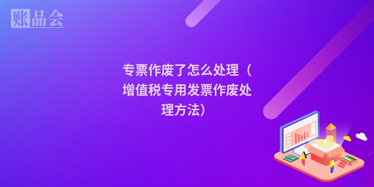 专票作废了怎么处理（增值税专用发票作废处理方法）