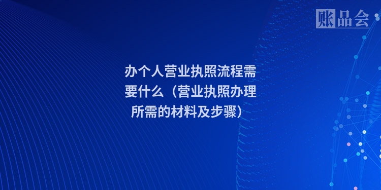 办个人营业执照流程需要什么（营业执照办理所需的材料及步骤）