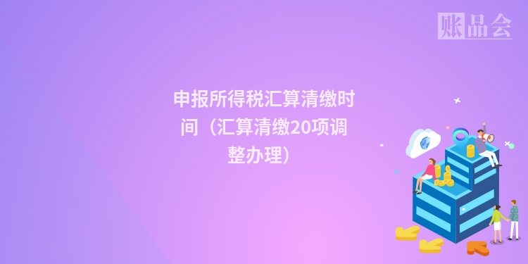 申报所得税汇算清缴时间（汇算清缴20项调整办理）