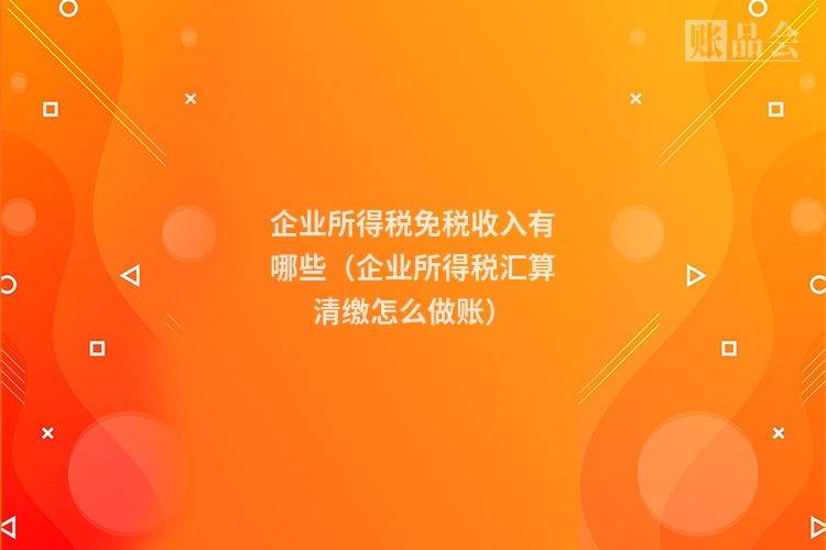 企业所得税免税收入有哪些（企业所得税汇算清缴怎么做账）