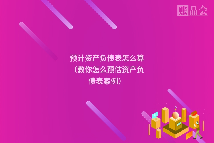 预计资产负债表怎么算（教你怎么预估资产负债表案例）