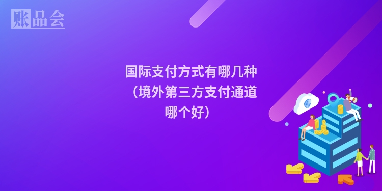 国际支付方式有哪几种（境外第三方支付通道哪个好）