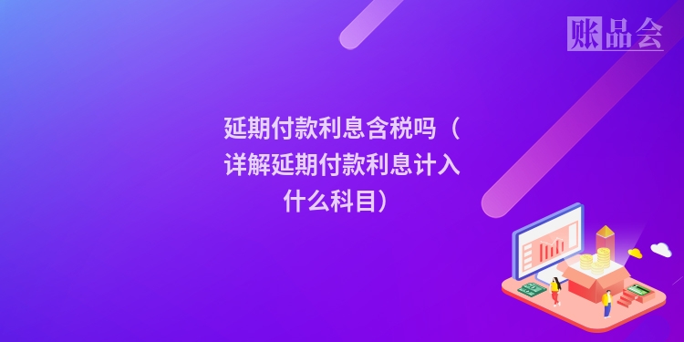 延期付款利息含税吗（详解延期付款利息计入什么科目）