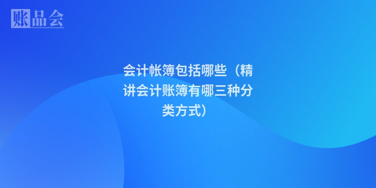 会计帐簿包括哪些（精讲会计账簿有哪三种分类方式）