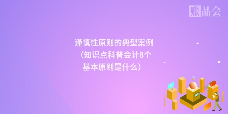 谨慎性原则的典型案例（知识点科普会计8个基本原则是什么）