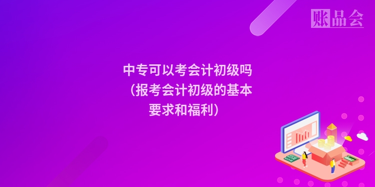 中专可以考会计初级吗（报考会计初级的基本要求和福利）
