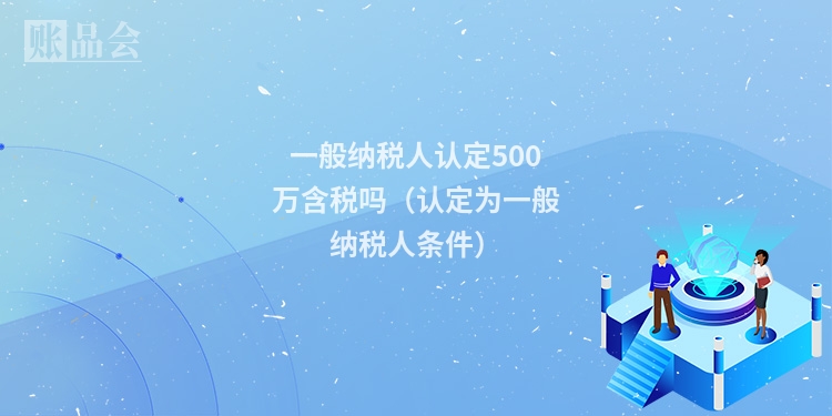 一般纳税人认定500万含税吗（认定为一般纳税人条件）