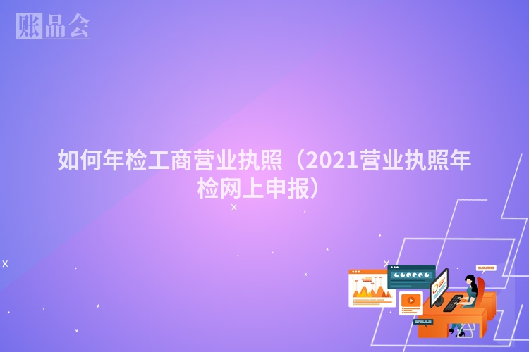 如何年检工商营业执照(2021营业执照年检网上申报)
