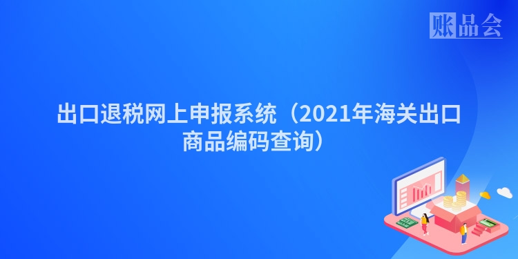 出口退税网上申报系统（2021年海关出口商品编码查询）