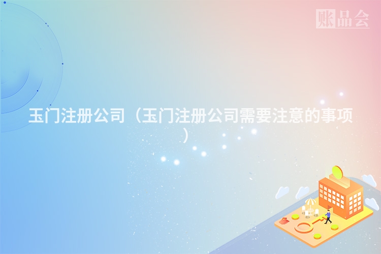 玉门注册公司（玉门注册公司需要注意的事项）