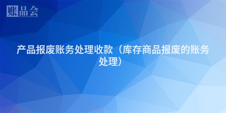 产品报废账务处理收款（库存商品报废的账务处理）