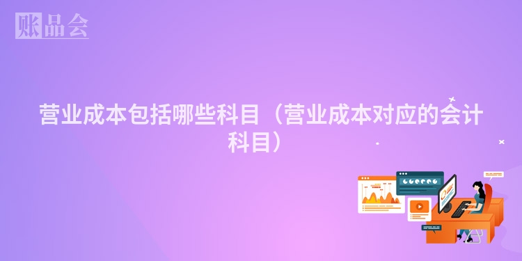 营业成本包括哪些科目（营业成本对应的会计科目）