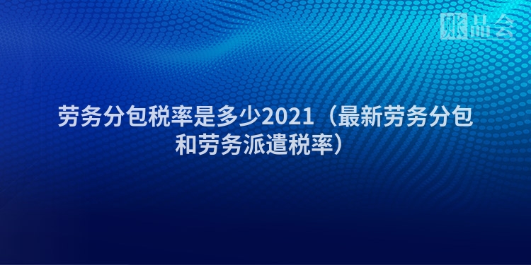 劳务分包税率是多少2021(最新劳务分包和劳务派遣税率)