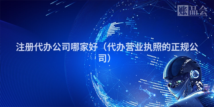 注册代办公司哪家好（代办营业执照的正规公司）