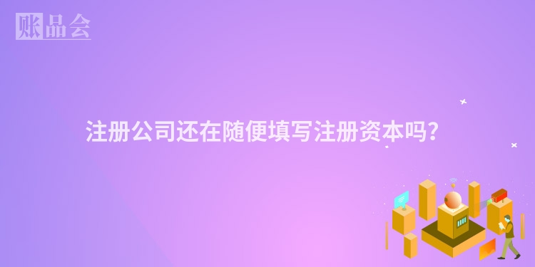 注册公司还在随便填写注册资本吗？