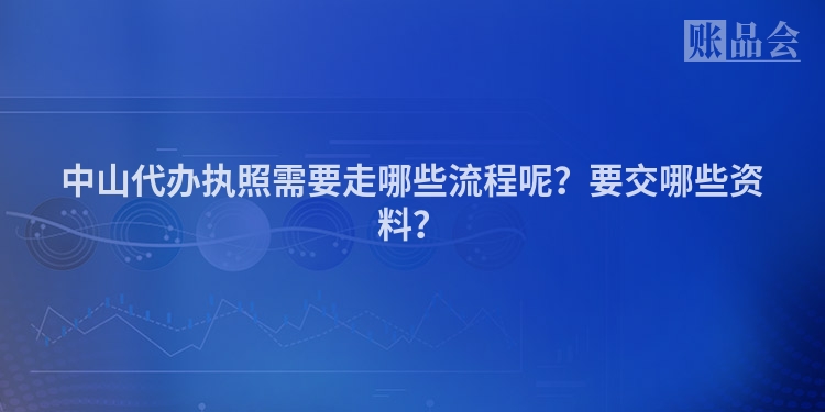 中山代办执照需要走哪些流程呢？要交哪些资料？